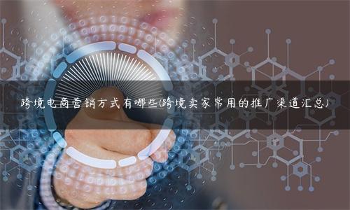 跨境电商营销手段有哪些（跨境卖家常用的9种推广渠道汇总)