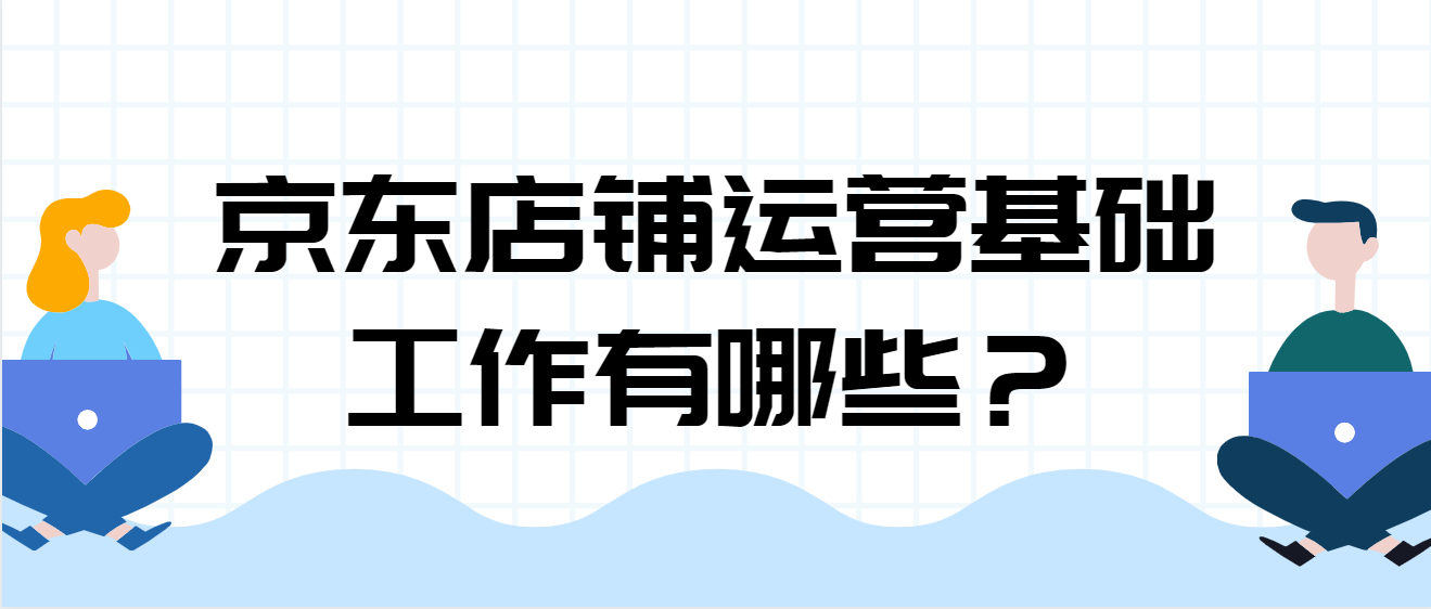 京东店铺运营基础知识（解读京东店铺运营基础工作有哪些）